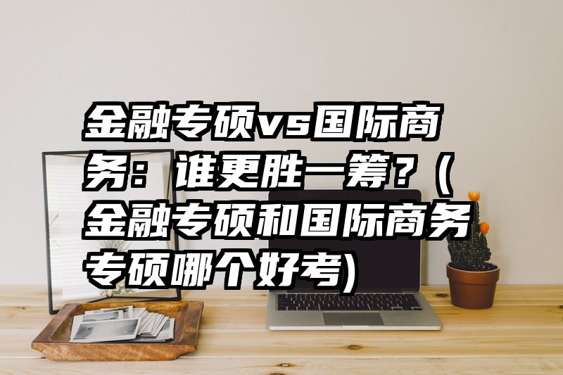 金融专硕vs国际商务：谁更胜一筹？(金融专硕和国际商务专硕哪个好考)