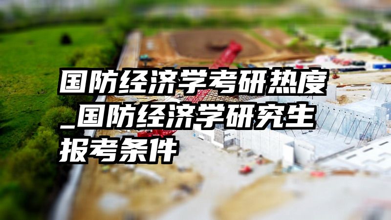 国防经济学考研热度_国防经济学研究生报考条件