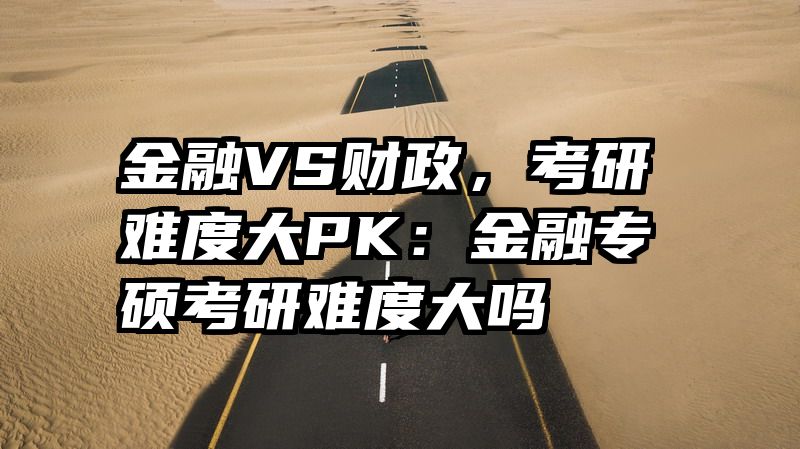 金融VS财政，考研难度大PK：金融专硕考研难度大吗