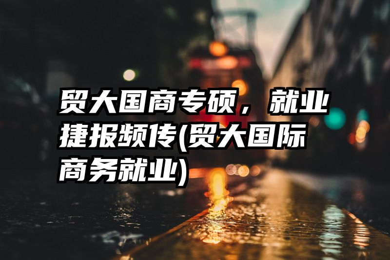 贸大国商专硕，就业捷报频传(贸大国际商务就业)