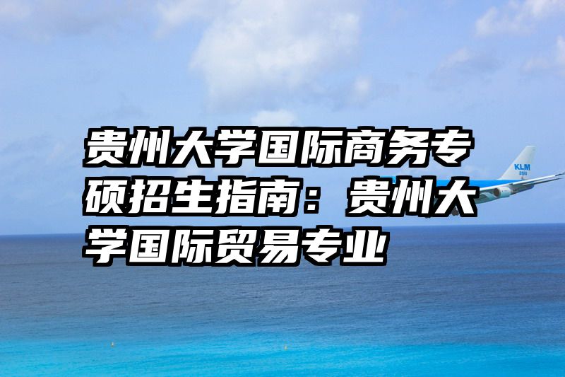 贵州大学国际商务专硕招生指南：贵州大学国际贸易专业