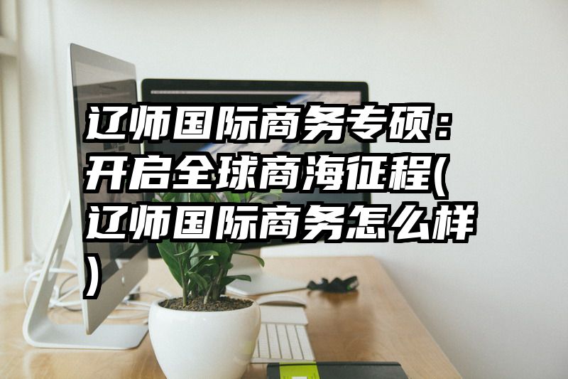 辽师国际商务专硕：开启全球商海征程(辽师国际商务怎么样)