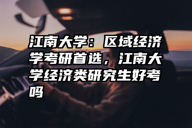 江南大学：区域经济学考研首选，江南大学经济类研究生好考吗