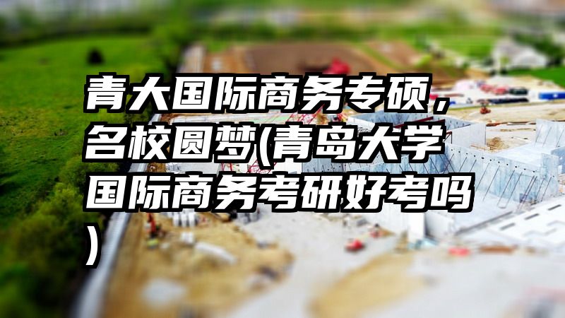 青大国际商务专硕，名校圆梦(青岛大学国际商务考研好考吗)