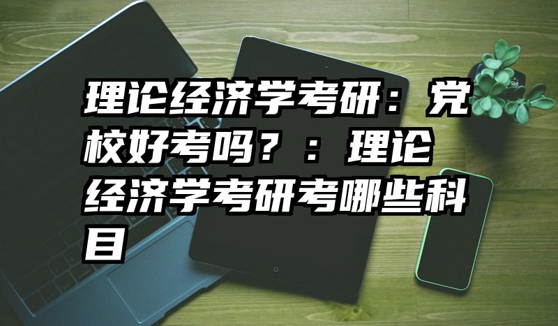 理论经济学考研：党校好考吗？：理论经济学考研考哪些科目