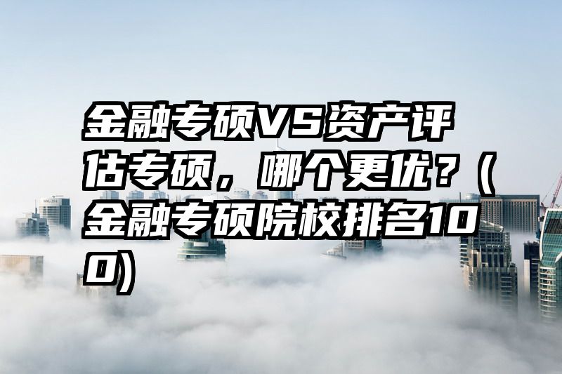 金融专硕VS资产评估专硕，哪个更优？(金融专硕院校排名100)