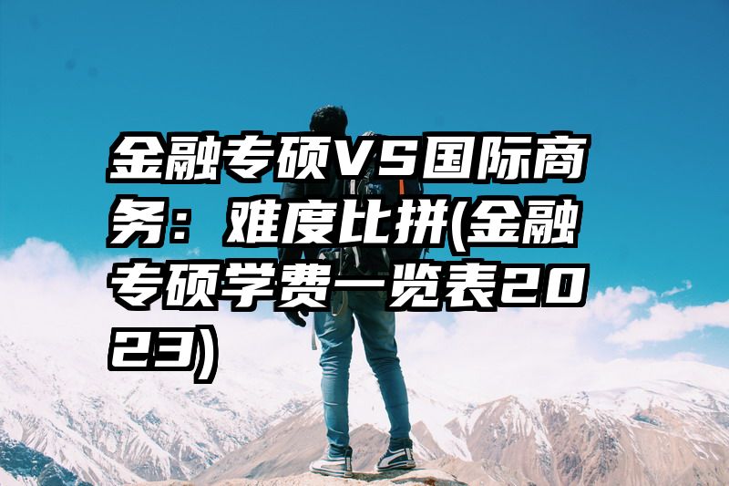 金融专硕VS国际商务：难度比拼(金融专硕学费一览表2023)