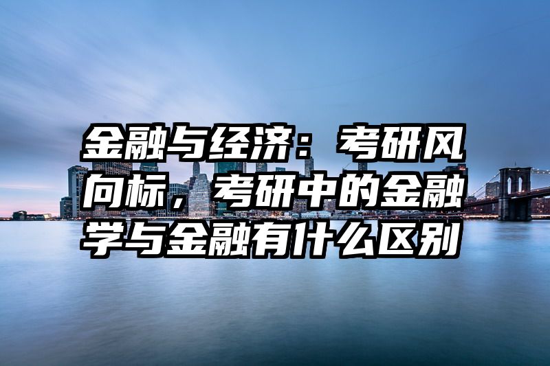 金融与经济：考研风向标，考研中的金融学与金融有什么区别