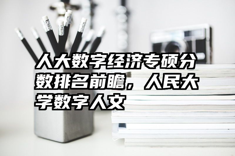 人大数字经济专硕分数排名前瞻，人民大学数字人文