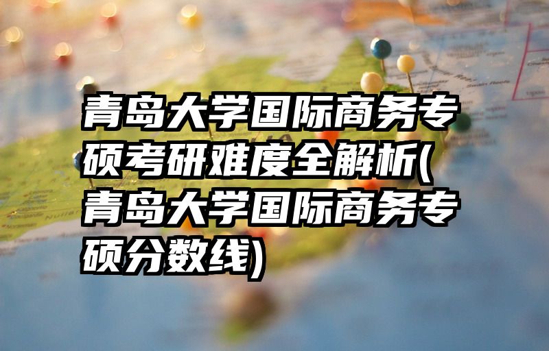 青岛大学国际商务专硕考研难度全解析(青岛大学国际商务专硕分数线)