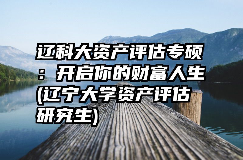 辽科大资产评估专硕：开启你的财富人生(辽宁大学资产评估研究生)