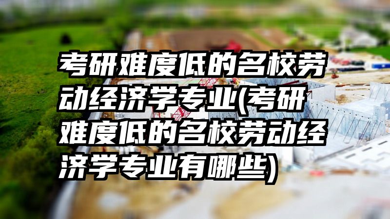 考研难度低的名校劳动经济学专业(考研难度低的名校劳动经济学专业有哪些)