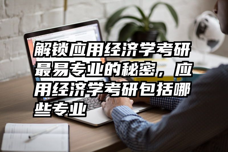 解锁应用经济学考研最易专业的秘密，应用经济学考研包括哪些专业