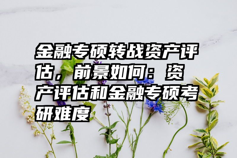 金融专硕转战资产评估，前景如何：资产评估和金融专硕考研难度