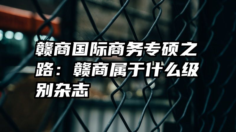 赣商国际商务专硕之路：赣商属于什么级别杂志