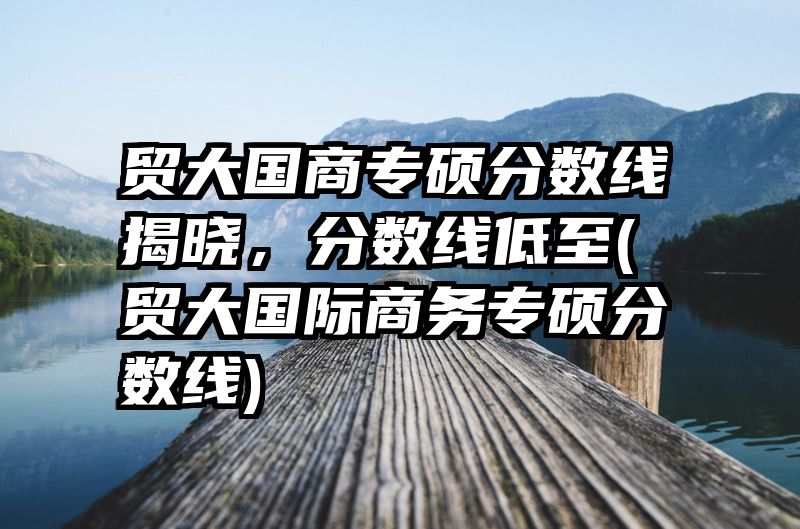 贸大国商专硕分数线揭晓，分数线低至(贸大国际商务专硕分数线)