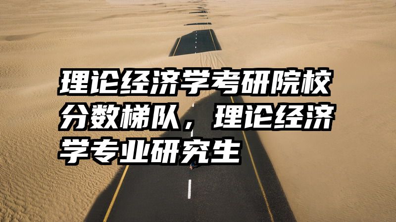 理论经济学考研院校分数梯队，理论经济学专业研究生