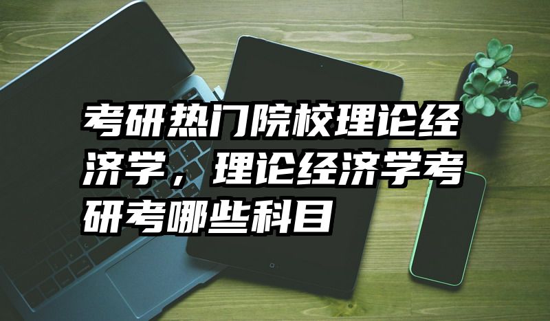 考研热门院校理论经济学，理论经济学考研考哪些科目