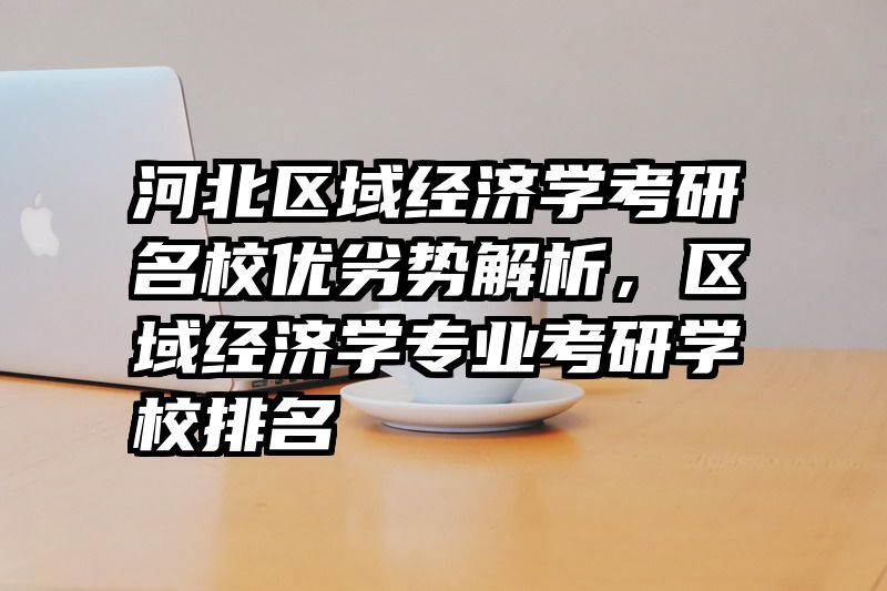 河北区域经济学考研名校优劣势解析，区域经济学专业考研学校排名