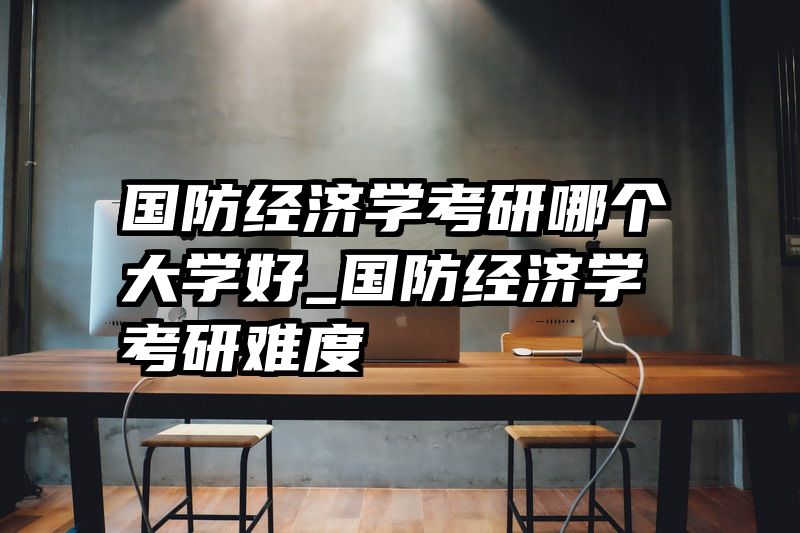 国防经济学考研哪个大学好_国防经济学考研难度