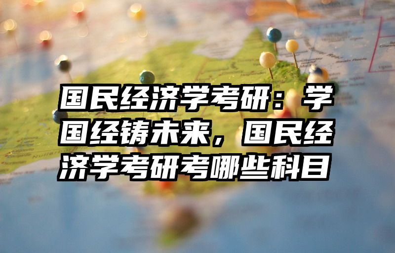 国民经济学考研：学国经铸未来，国民经济学考研考哪些科目