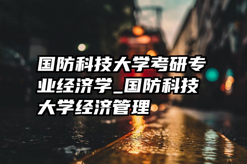 国防科技大学考研专业经济学_国防科技大学经济管理