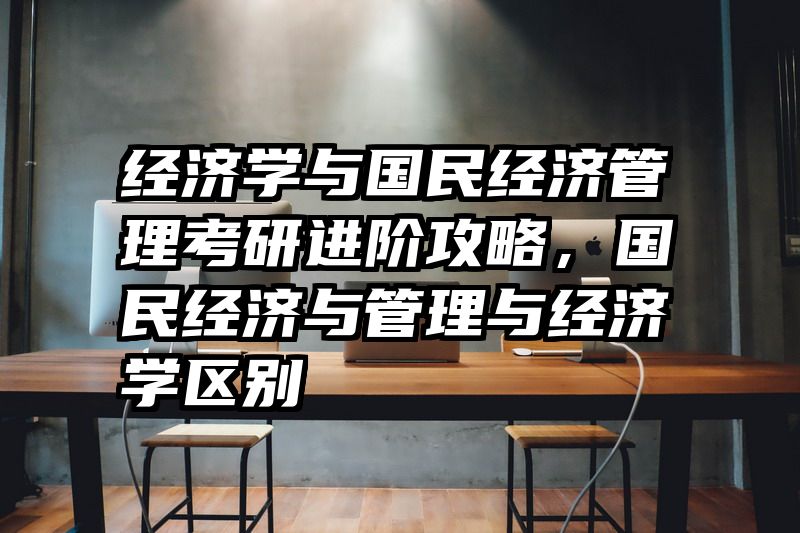 经济学与国民经济管理考研进阶攻略，国民经济与管理与经济学区别