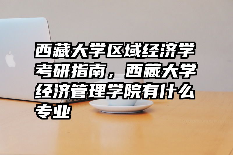 西藏大学区域经济学考研指南，西藏大学经济管理学院有什么专业