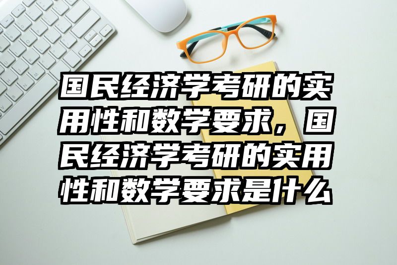 国民经济学考研的实用性和数学要求，国民经济学考研的实用性和数学要求是什么