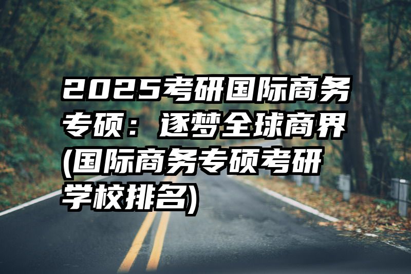 2025考研国际商务专硕：逐梦全球商界(国际商务专硕考研学校排名)