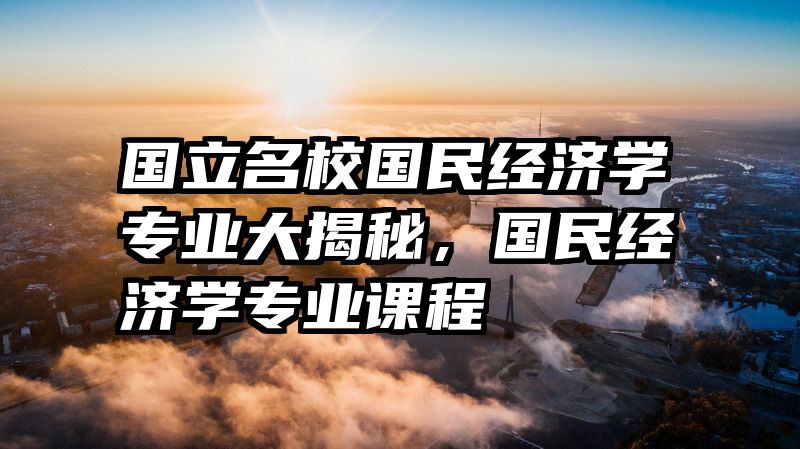 国立名校国民经济学专业大揭秘，国民经济学专业课程