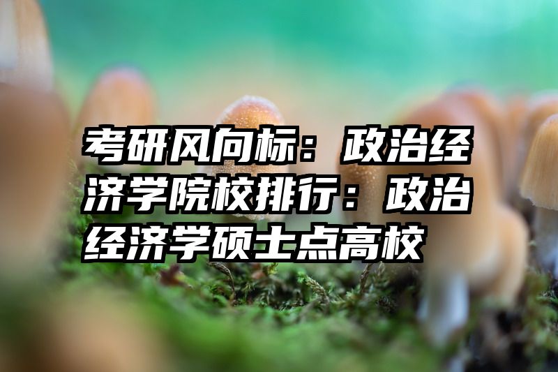 考研风向标：政治经济学院校排行：政治经济学硕士点高校