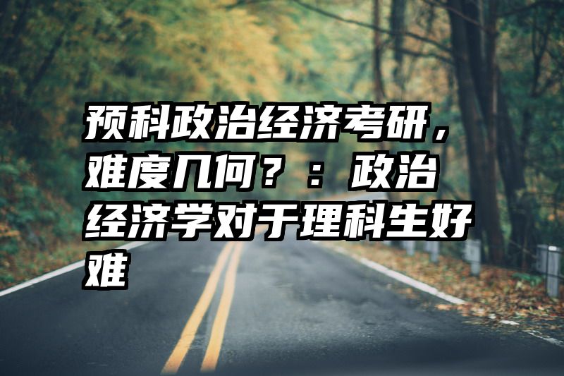 预科政治经济考研，难度几何？：政治经济学对于理科生好难