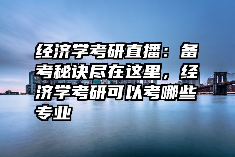 经济学考研直播：备考秘诀尽在这里，经济学考研可以考哪些专业