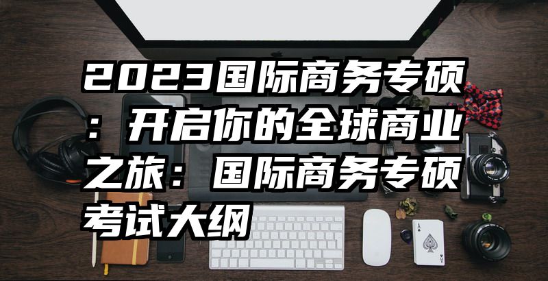 2023国际商务专硕：开启你的全球商业之旅：国际商务专硕考试大纲