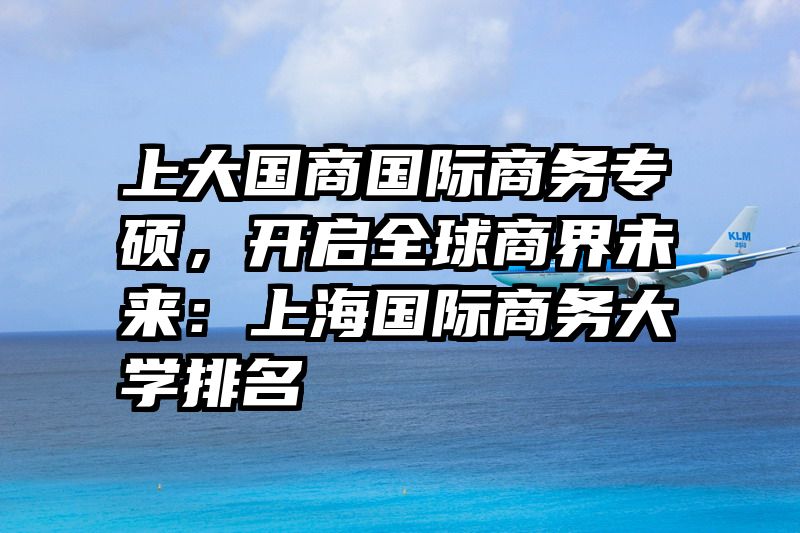 上大国商国际商务专硕，开启全球商界未来：上海国际商务大学排名