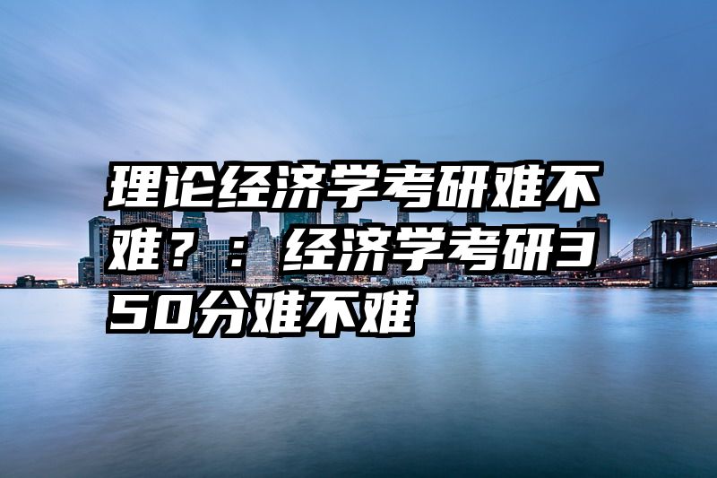 理论经济学考研难不难？：经济学考研350分难不难