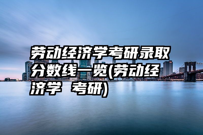 劳动经济学考研录取分数线一览(劳动经济学 考研)