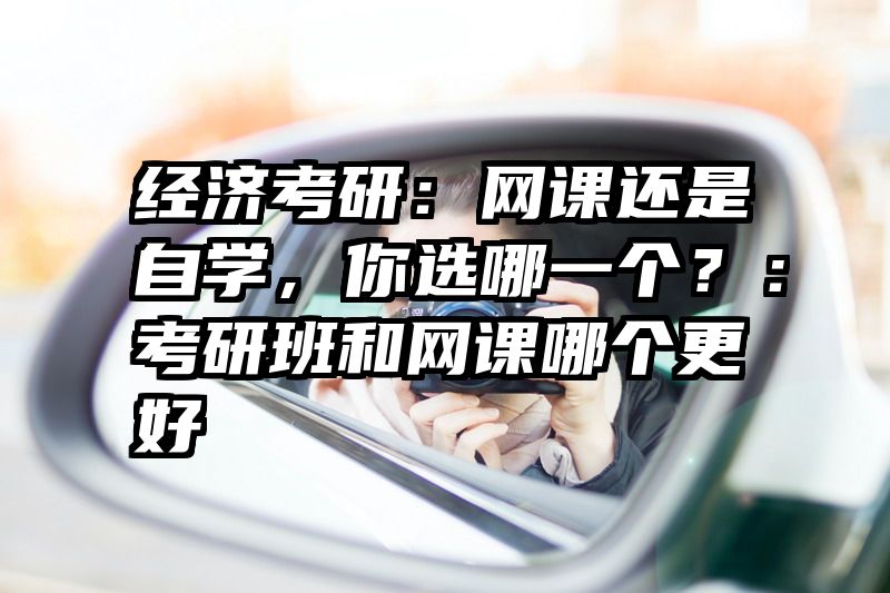 经济考研：网课还是自学，你选哪一个？：考研班和网课哪个更好