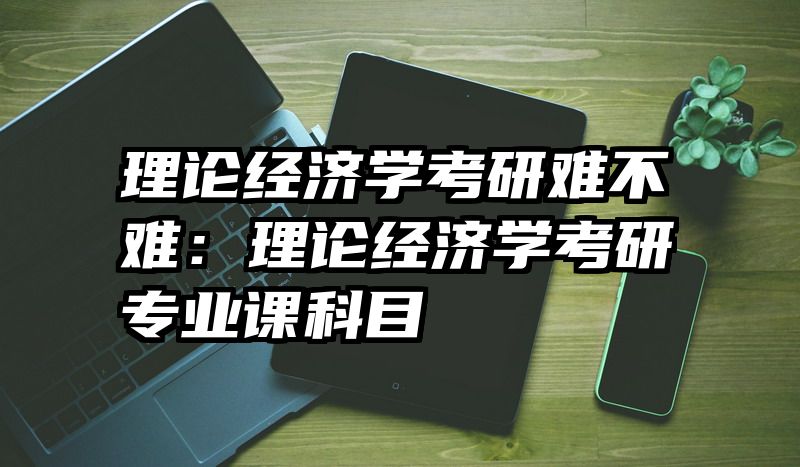 理论经济学考研难不难：理论经济学考研专业课科目