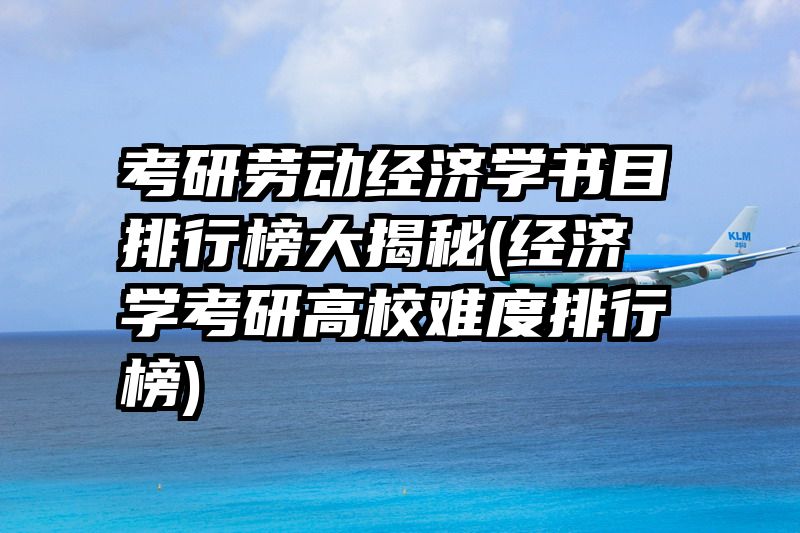 考研劳动经济学书目排行榜大揭秘(经济学考研高校难度排行榜)