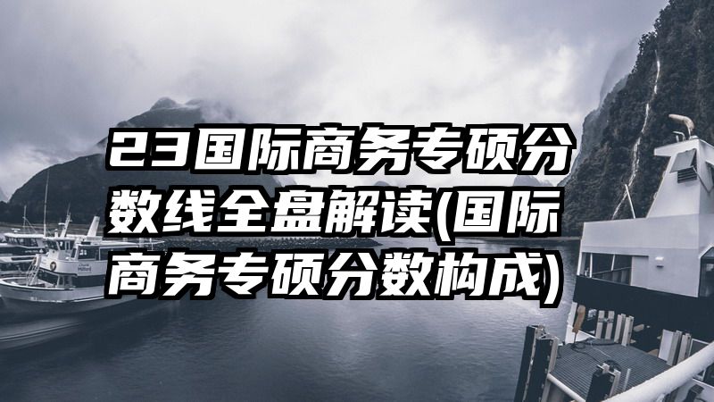 23国际商务专硕分数线全盘解读(国际商务专硕分数构成)