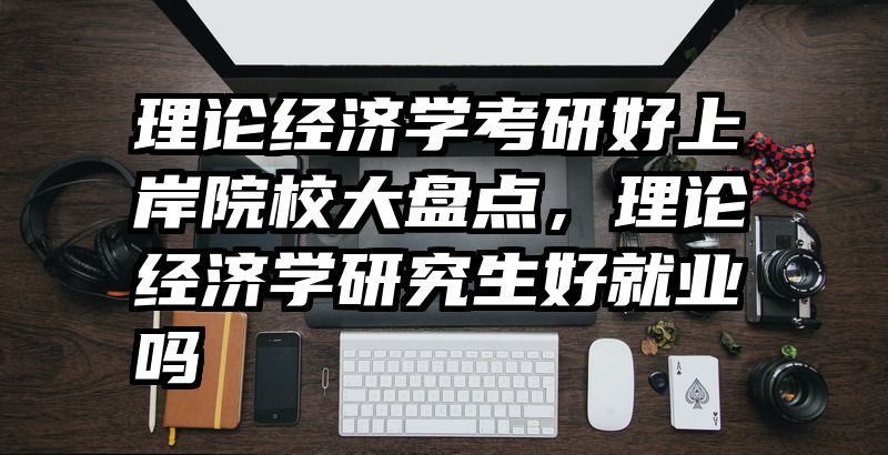 理论经济学考研好上岸院校大盘点，理论经济学研究生好就业吗