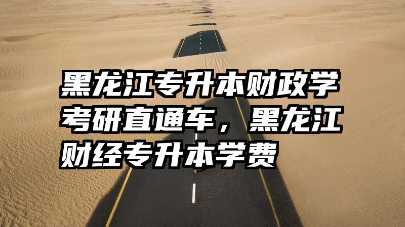 黑龙江专升本财政学考研直通车，黑龙江财经专升本学费