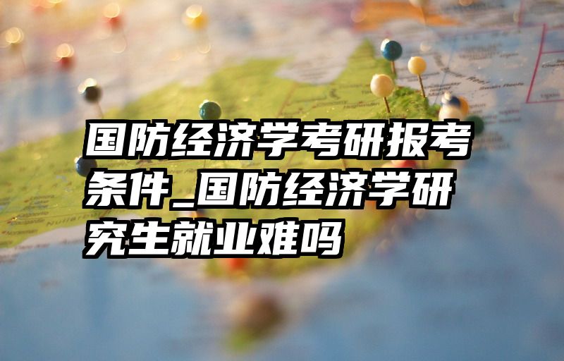 国防经济学考研报考条件_国防经济学研究生就业难吗