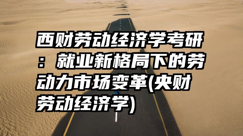 西财劳动经济学考研：就业新格局下的劳动力市场变革(央财劳动经济学)