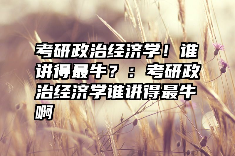 考研政治经济学！谁讲得最牛？：考研政治经济学谁讲得最牛啊