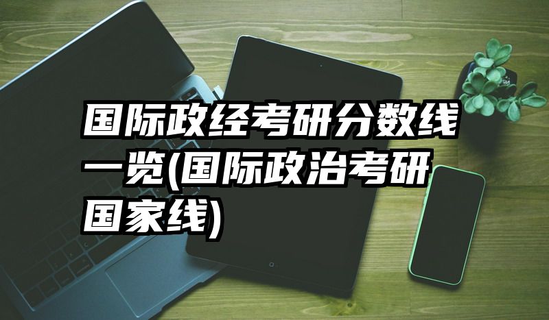 国际政经考研分数线一览(国际政治考研国家线)