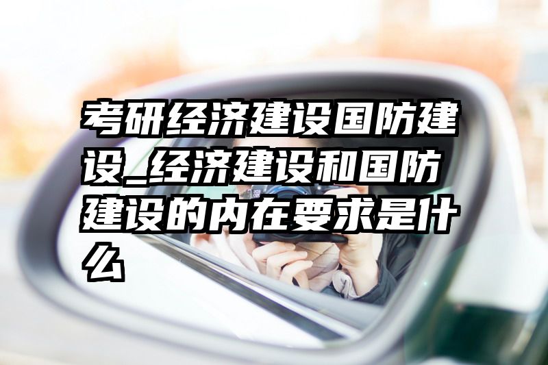 考研经济建设国防建设_经济建设和国防建设的内在要求是什么