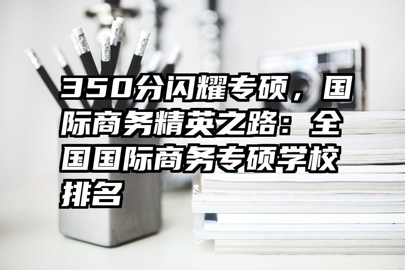 350分闪耀专硕，国际商务精英之路：全国国际商务专硕学校排名